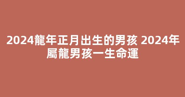 2024龍年正月出生的男孩 2024年屬龍男孩一生命運